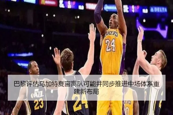 巴黎评估乌加特夏窗离队可能并同步推进中场体系重建新布局