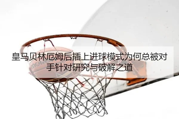 皇马贝林厄姆后插上进球模式为何总被对手针对研究与破解之道