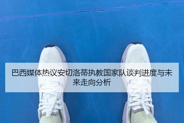 巴西媒体热议安切洛蒂执教国家队谈判进度与未来走向分析