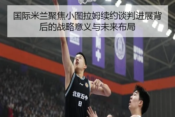 国际米兰聚焦小图拉姆续约谈判进展背后的战略意义与未来布局 | kaiyun