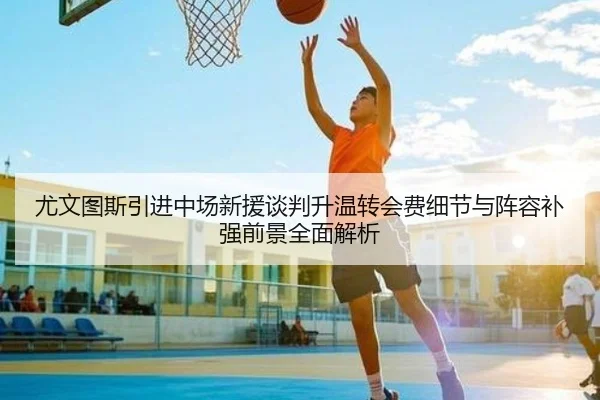 尤文图斯引进中场新援谈判升温转会费细节与阵容补强前景全面解析 - kaiyun