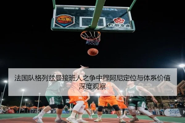 法国队格列兹曼接班人之争中穆阿尼定位与体系价值深度观察 | kaiyun