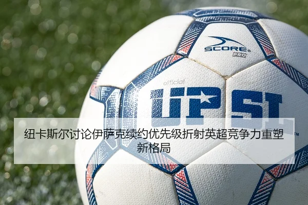 纽卡斯尔讨论伊萨克续约优先级折射英超竞争力重塑新格局 | kaiyun