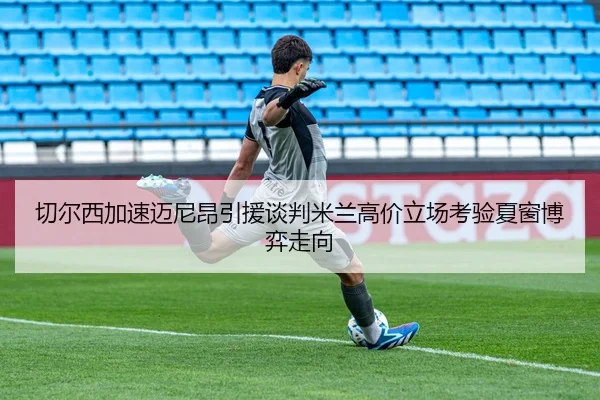 切尔西加速迈尼昂引援谈判米兰高价立场考验夏窗博弈走向 | kaiyun